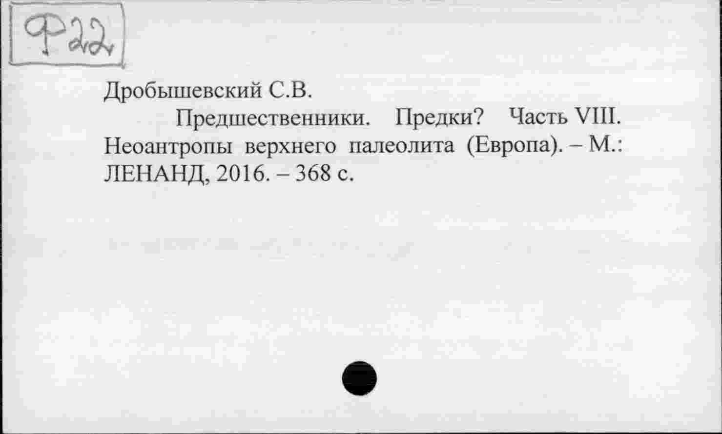 ﻿w
Дробышевский С.В.
Предшественники. Предки? Часть VIII. Неоантропы верхнего палеолита (Европа). - М.: ЛЕНАНД, 2016.-368 с.